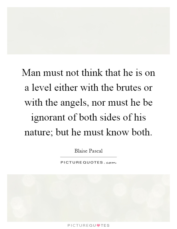 Man must not think that he is on a level either with the brutes or with the angels, nor must he be ignorant of both sides of his nature; but he must know both Picture Quote #1