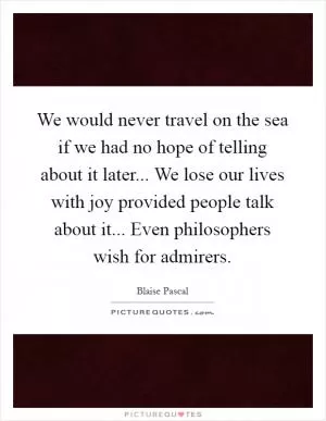 We would never travel on the sea if we had no hope of telling about it later... We lose our lives with joy provided people talk about it... Even philosophers wish for admirers Picture Quote #1