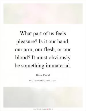 What part of us feels pleasure? Is it our hand, our arm, our flesh, or our blood? It must obviously be something immaterial Picture Quote #1