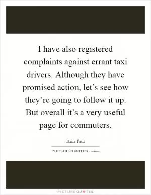 I have also registered complaints against errant taxi drivers. Although they have promised action, let’s see how they’re going to follow it up. But overall it’s a very useful page for commuters Picture Quote #1