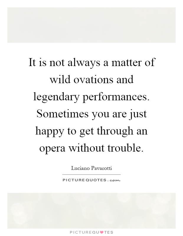It is not always a matter of wild ovations and legendary performances. Sometimes you are just happy to get through an opera without trouble Picture Quote #1