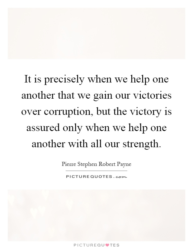 It is precisely when we help one another that we gain our victories over corruption, but the victory is assured only when we help one another with all our strength Picture Quote #1