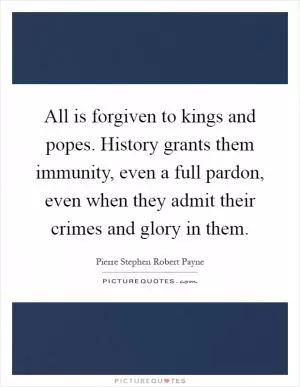 All is forgiven to kings and popes. History grants them immunity, even a full pardon, even when they admit their crimes and glory in them Picture Quote #1