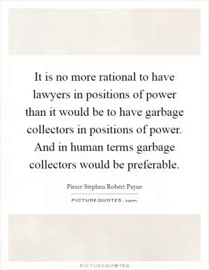 It is no more rational to have lawyers in positions of power than it would be to have garbage collectors in positions of power. And in human terms garbage collectors would be preferable Picture Quote #1