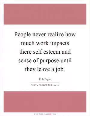 People never realize how much work impacts there self esteem and sense of purpose until they leave a job Picture Quote #1