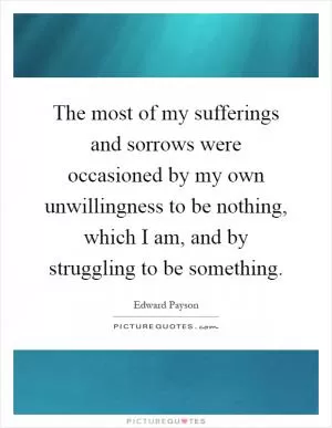 The most of my sufferings and sorrows were occasioned by my own unwillingness to be nothing, which I am, and by struggling to be something Picture Quote #1