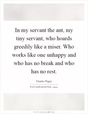 In my servant the ant, my tiny servant, who hoards greedily like a miser. Who works like one unhappy and who has no break and who has no rest Picture Quote #1