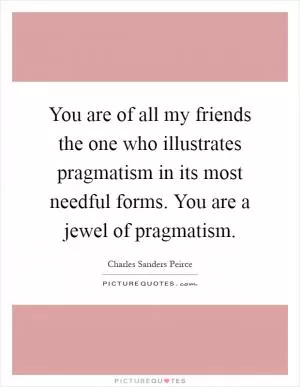 You are of all my friends the one who illustrates pragmatism in its most needful forms. You are a jewel of pragmatism Picture Quote #1