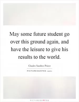 May some future student go over this ground again, and have the leisure to give his results to the world Picture Quote #1