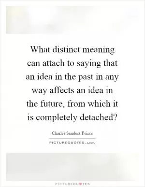 What distinct meaning can attach to saying that an idea in the past in any way affects an idea in the future, from which it is completely detached? Picture Quote #1