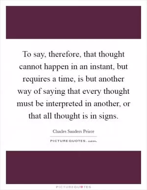 To say, therefore, that thought cannot happen in an instant, but requires a time, is but another way of saying that every thought must be interpreted in another, or that all thought is in signs Picture Quote #1
