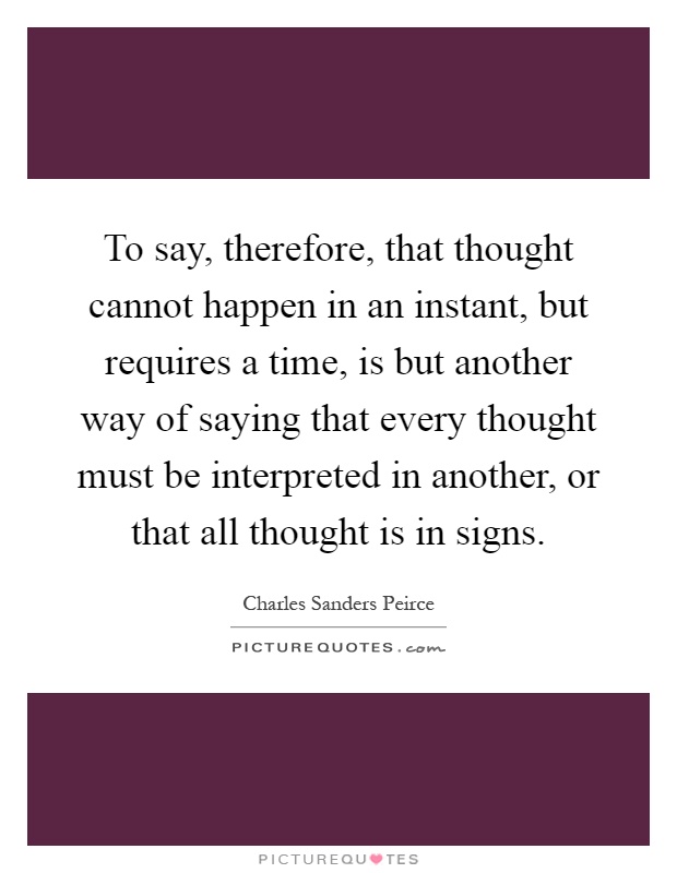 To say, therefore, that thought cannot happen in an instant, but requires a time, is but another way of saying that every thought must be interpreted in another, or that all thought is in signs Picture Quote #1