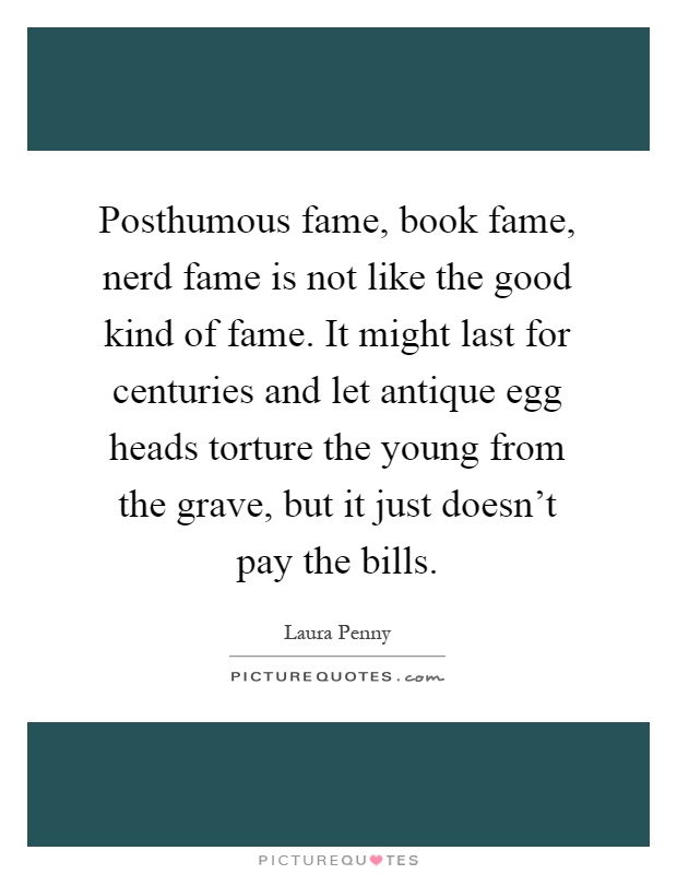Posthumous fame, book fame, nerd fame is not like the good kind of fame. It might last for centuries and let antique egg heads torture the young from the grave, but it just doesn't pay the bills Picture Quote #1