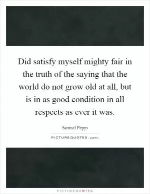 Did satisfy myself mighty fair in the truth of the saying that the world do not grow old at all, but is in as good condition in all respects as ever it was Picture Quote #1