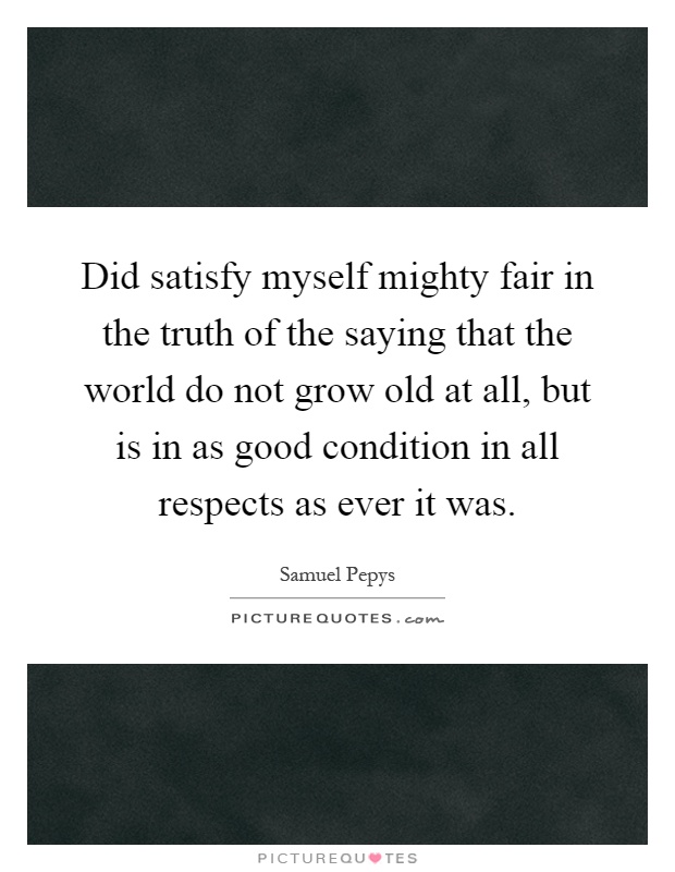 Did satisfy myself mighty fair in the truth of the saying that the world do not grow old at all, but is in as good condition in all respects as ever it was Picture Quote #1