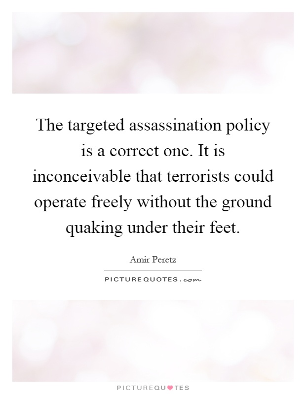 The targeted assassination policy is a correct one. It is inconceivable that terrorists could operate freely without the ground quaking under their feet Picture Quote #1