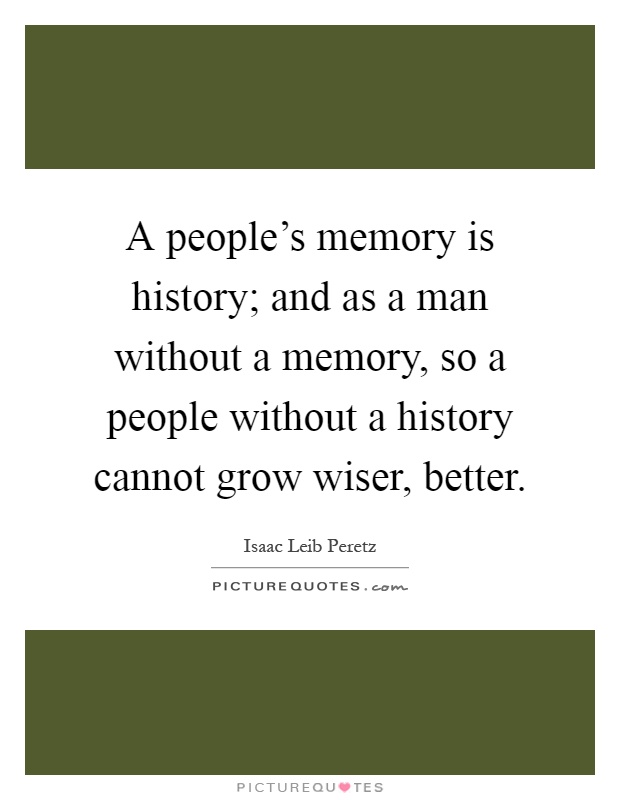 A people's memory is history; and as a man without a memory, so a people without a history cannot grow wiser, better Picture Quote #1