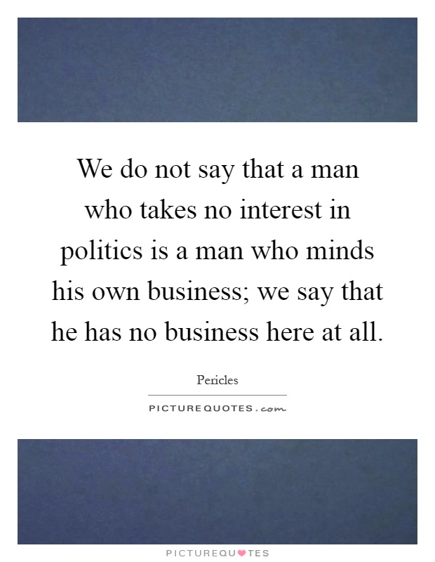 We do not say that a man who takes no interest in politics is a man who minds his own business; we say that he has no business here at all Picture Quote #1