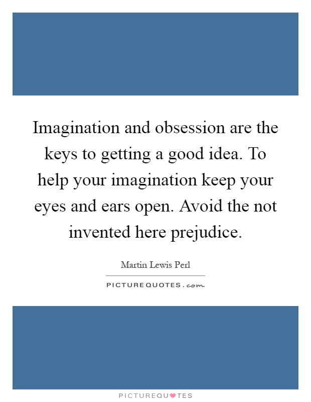 Imagination and obsession are the keys to getting a good idea. To help your imagination keep your eyes and ears open. Avoid the not invented here prejudice Picture Quote #1