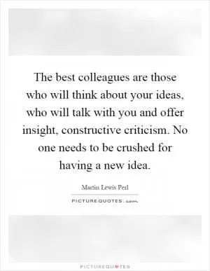 The best colleagues are those who will think about your ideas, who will talk with you and offer insight, constructive criticism. No one needs to be crushed for having a new idea Picture Quote #1
