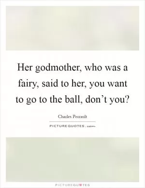 Her godmother, who was a fairy, said to her, you want to go to the ball, don’t you? Picture Quote #1