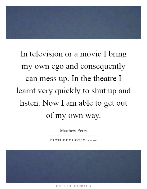 In television or a movie I bring my own ego and consequently can mess up. In the theatre I learnt very quickly to shut up and listen. Now I am able to get out of my own way Picture Quote #1