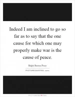 Indeed I am inclined to go so far as to say that the one cause for which one may properly make war is the cause of peace Picture Quote #1