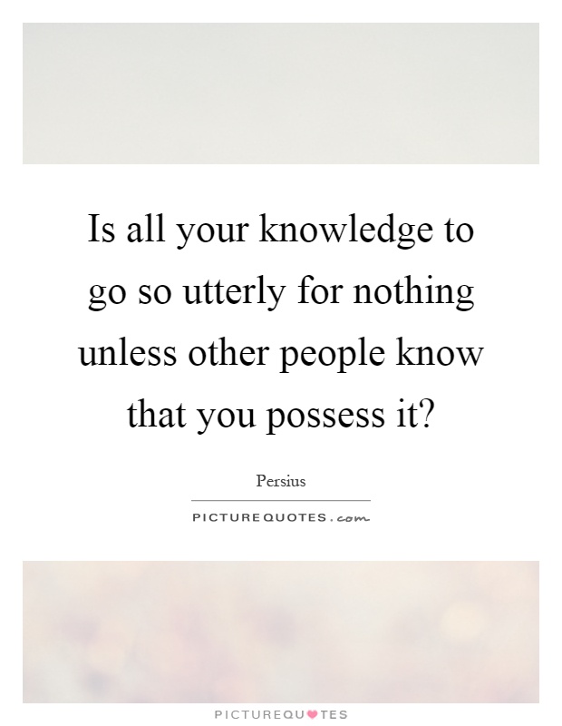 Is all your knowledge to go so utterly for nothing unless other people know that you possess it? Picture Quote #1