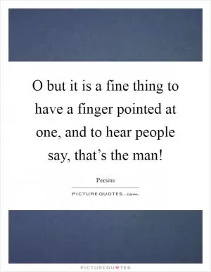 O but it is a fine thing to have a finger pointed at one, and to hear people say, that’s the man! Picture Quote #1