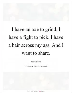 I have an axe to grind. I have a fight to pick. I have a hair across my ass. And I want to share Picture Quote #1