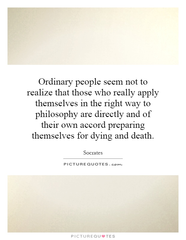 Ordinary people seem not to realize that those who really apply themselves in the right way to philosophy are directly and of their own accord preparing themselves for dying and death Picture Quote #1