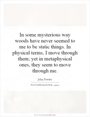 In some mysterious way woods have never seemed to me to be static things. In physical terms, I move through them; yet in metaphysical ones, they seem to move through me Picture Quote #1