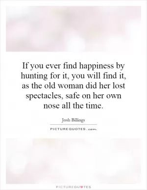 If you ever find happiness by hunting for it, you will find it, as the old woman did her lost spectacles, safe on her own nose all the time Picture Quote #1