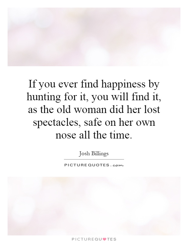 If you ever find happiness by hunting for it, you will find it, as the old woman did her lost spectacles, safe on her own nose all the time Picture Quote #1