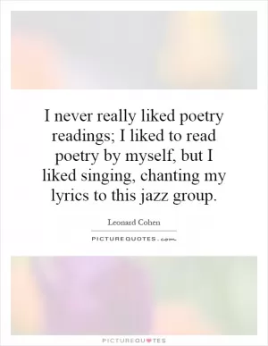 I never really liked poetry readings; I liked to read poetry by myself, but I liked singing, chanting my lyrics to this jazz group Picture Quote #1