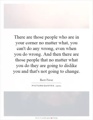 There are those people who are in your corner no matter what, you can't do any wrong, even when you do wrong. And then there are those people that no matter what you do they are going to dislike you and that's not going to change Picture Quote #1