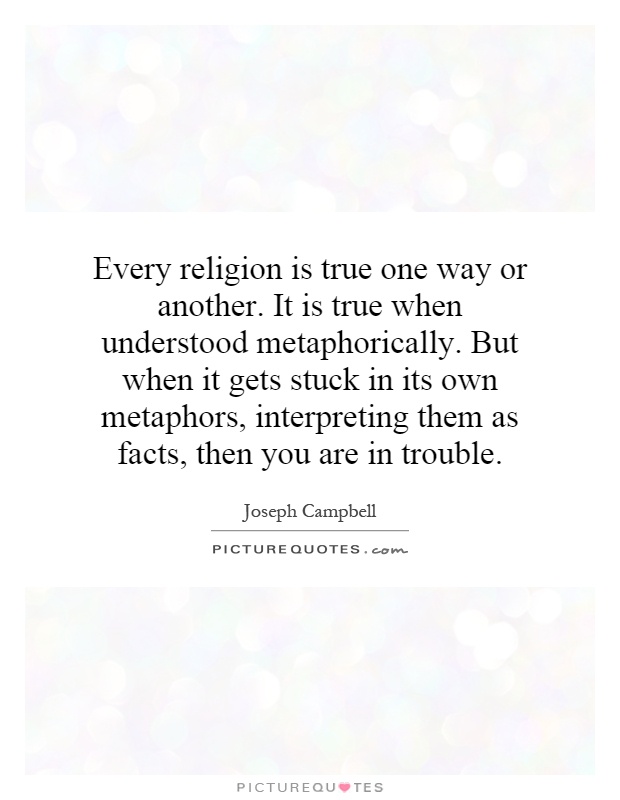 Every religion is true one way or another. It is true when understood metaphorically. But when it gets stuck in its own metaphors, interpreting them as facts, then you are in trouble Picture Quote #1