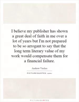 I believe my publisher has shown a great deal of faith in me over a lot of years but I'm not prepared to be so arrogant to say that the long term literary value of my work would compensate them for a financial failure Picture Quote #1