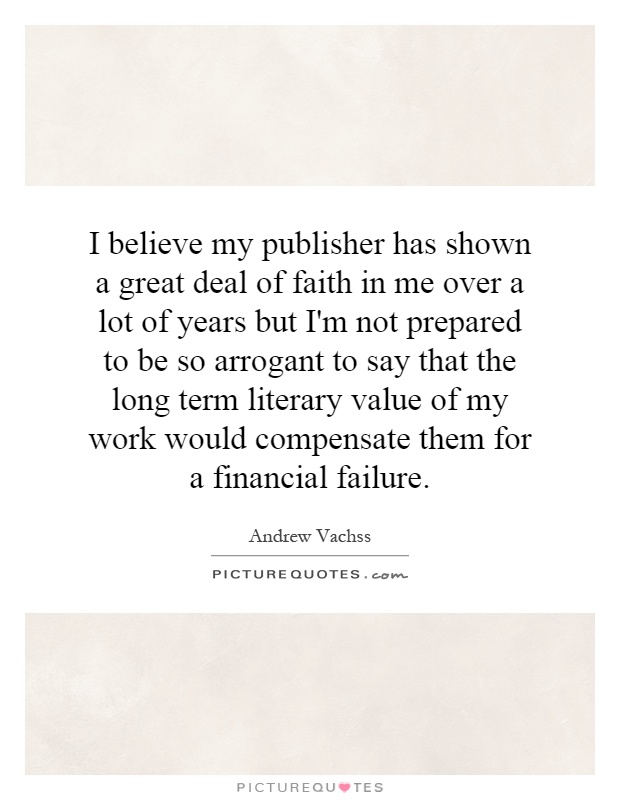 I believe my publisher has shown a great deal of faith in me over a lot of years but I'm not prepared to be so arrogant to say that the long term literary value of my work would compensate them for a financial failure Picture Quote #1