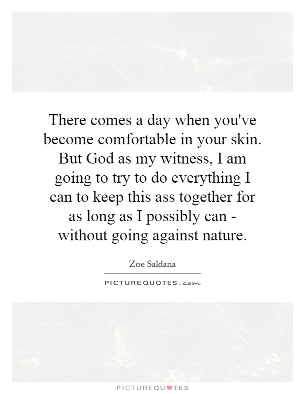 There comes a day when you've become comfortable in your skin. But God as my witness, I am going to try to do everything I can to keep this ass together for as long as I possibly can - without going against nature Picture Quote #1