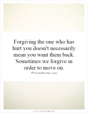 Forgiving the one who has hurt you doesn't necessarily mean you want them back. Sometimes we forgive in order to move on Picture Quote #1