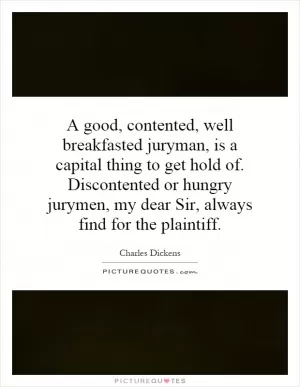 A good, contented, well breakfasted juryman, is a capital thing to get hold of. Discontented or hungry jurymen, my dear Sir, always find for the plaintiff Picture Quote #1