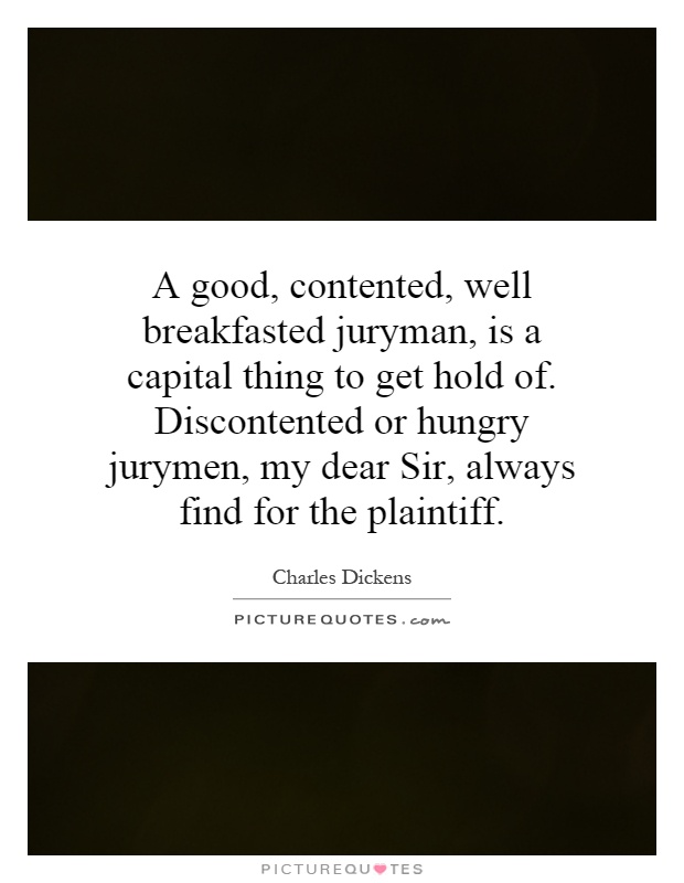 A good, contented, well breakfasted juryman, is a capital thing to get hold of. Discontented or hungry jurymen, my dear Sir, always find for the plaintiff Picture Quote #1