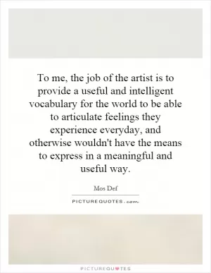 To me, the job of the artist is to provide a useful and intelligent vocabulary for the world to be able to articulate feelings they experience everyday, and otherwise wouldn't have the means to express in a meaningful and useful way Picture Quote #1