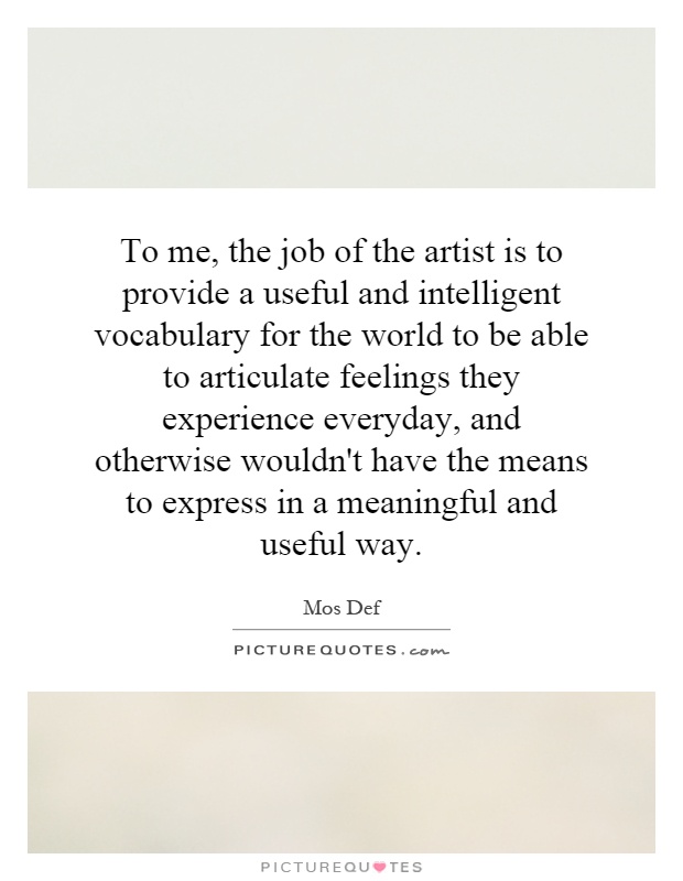 To me, the job of the artist is to provide a useful and intelligent vocabulary for the world to be able to articulate feelings they experience everyday, and otherwise wouldn't have the means to express in a meaningful and useful way Picture Quote #1