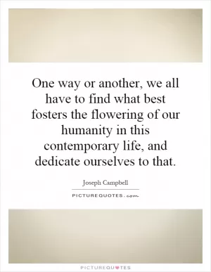 One way or another, we all have to find what best fosters the flowering of our humanity in this contemporary life, and dedicate ourselves to that Picture Quote #1