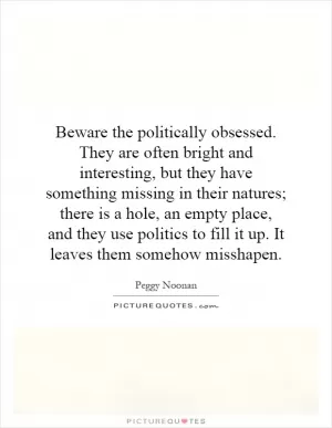 Beware the politically obsessed. They are often bright and interesting, but they have something missing in their natures; there is a hole, an empty place, and they use politics to fill it up. It leaves them somehow misshapen Picture Quote #1