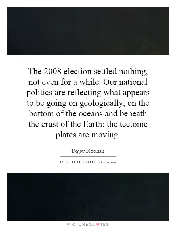 The 2008 election settled nothing, not even for a while. Our national politics are reflecting what appears to be going on geologically, on the bottom of the oceans and beneath the crust of the Earth: the tectonic plates are moving Picture Quote #1