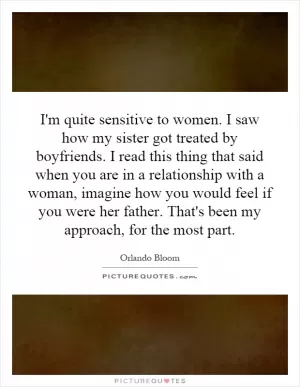 I'm quite sensitive to women. I saw how my sister got treated by boyfriends. I read this thing that said when you are in a relationship with a woman, imagine how you would feel if you were her father. That's been my approach, for the most part Picture Quote #1