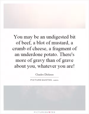 You may be an undigested bit of beef, a blot of mustard, a crumb of cheese, a fragment of an underdone potato. There's more of gravy than of grave about you, whatever you are! Picture Quote #1